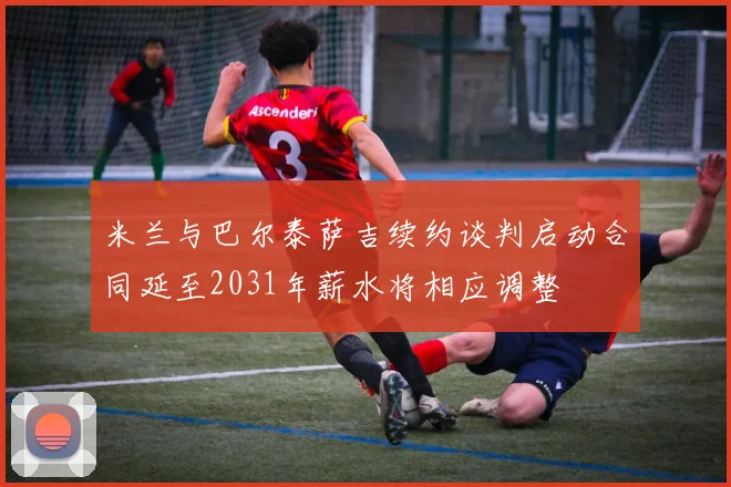 米兰与巴尔泰萨吉续约谈判启动合同延至2031年薪水将相应调整