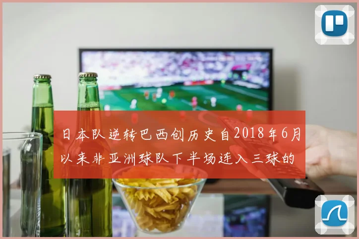 日本队逆转巴西创历史自2018年6月以来非亚洲球队下半场连入三球的壮举
