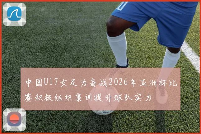 中国U17女足为备战2026年亚洲杯比赛积极组织集训提升球队实力