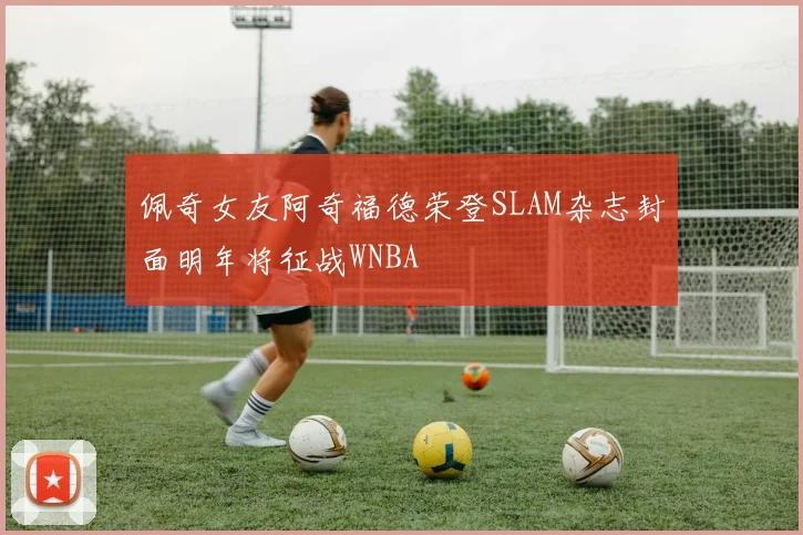 佩奇女友阿奇福德荣登SLAM杂志封面明年将征战WNBA