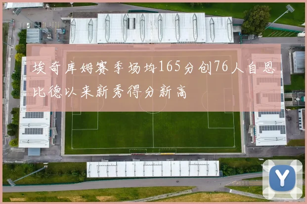 埃奇库姆赛季场均165分创76人自恩比德以来新秀得分新高