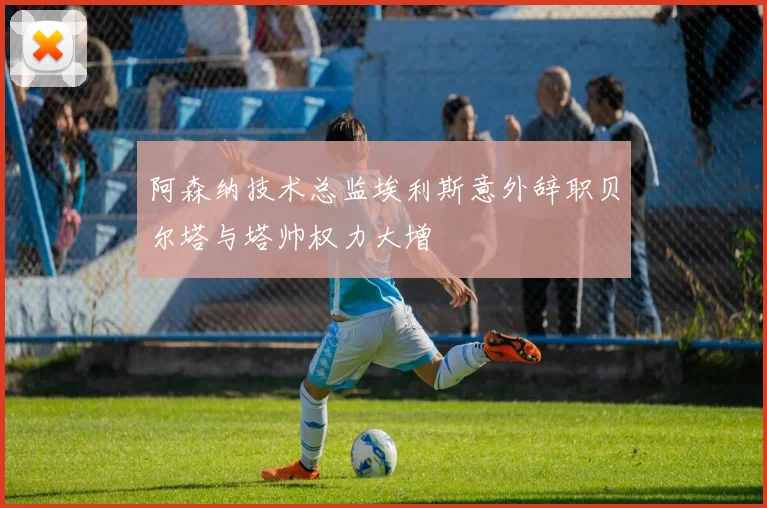 阿森纳技术总监埃利斯意外辞职贝尔塔与塔帅权力大增