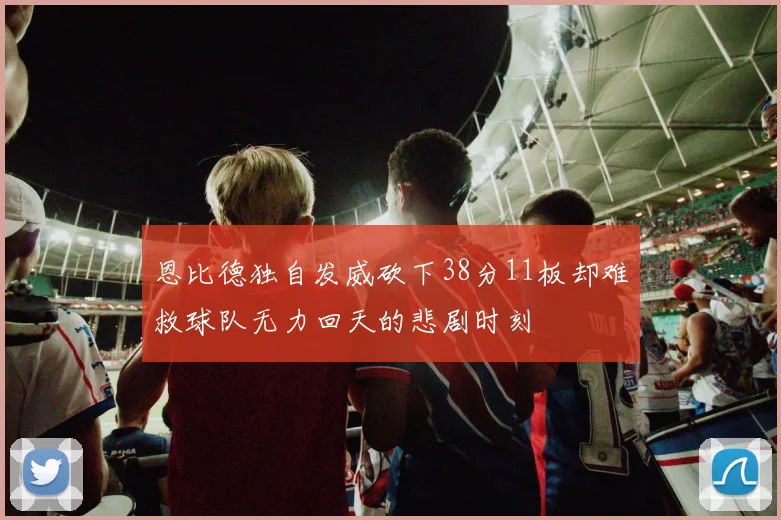 恩比德独自发威砍下38分11板却难救球队无力回天的悲剧时刻