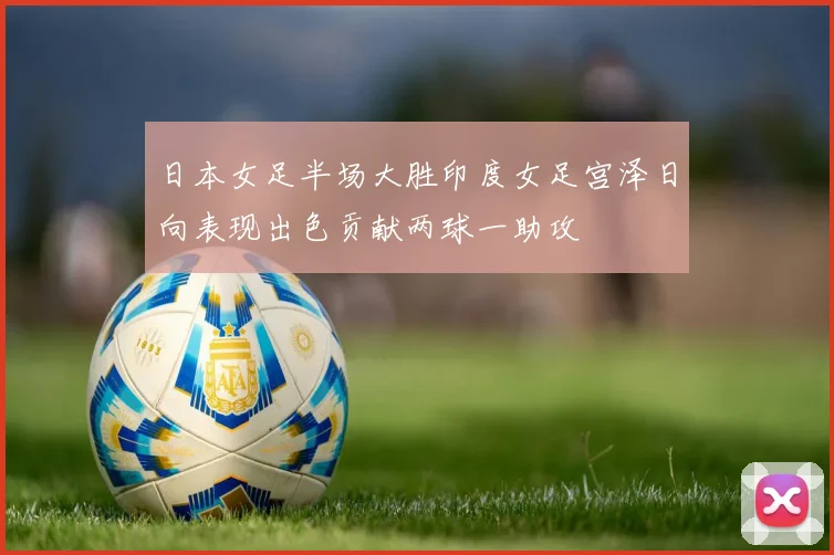 日本女足半场大胜印度女足宫泽日向表现出色贡献两球一助攻