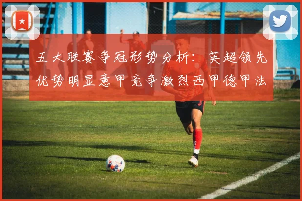 五大联赛争冠形势分析：英超领先优势明显意甲竞争激烈西甲德甲法甲差距各异