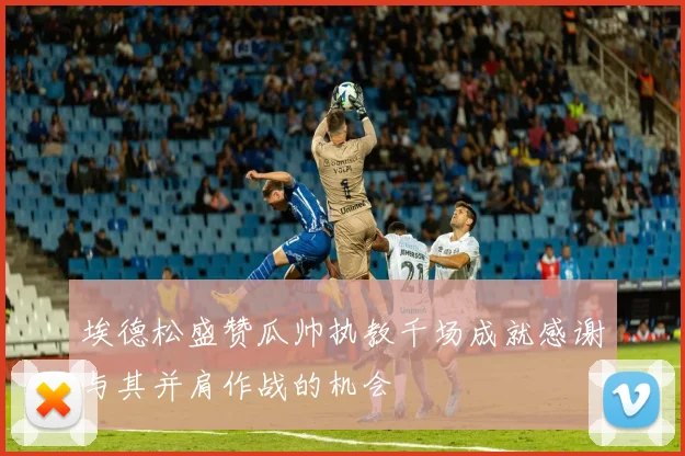 埃德松盛赞瓜帅执教千场成就感谢与其并肩作战的机会