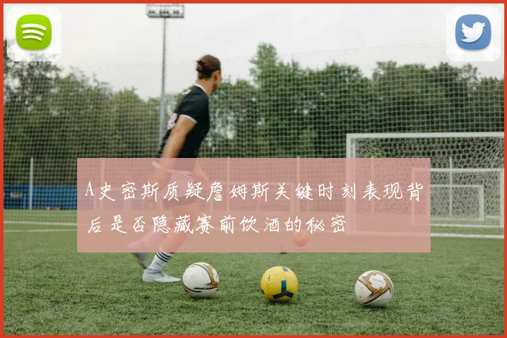 A史密斯质疑詹姆斯关键时刻表现背后是否隐藏赛前饮酒的秘密