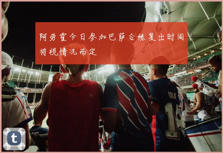 阿劳霍今日参加巴萨合练复出时间将视情况而定