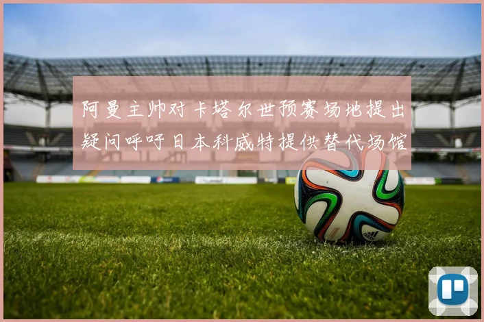 阿曼主帅对卡塔尔世预赛场地提出疑问呼吁日本科威特提供替代场馆