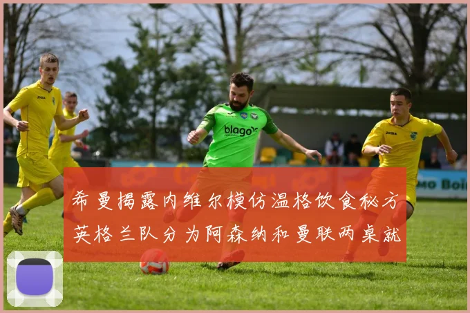 希曼揭露内维尔模仿温格饮食秘方英格兰队分为阿森纳和曼联两桌就餐