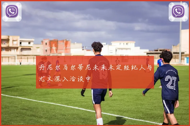 丹尼尔马尔蒂尼未来未定经纪人与尤文深入洽谈中