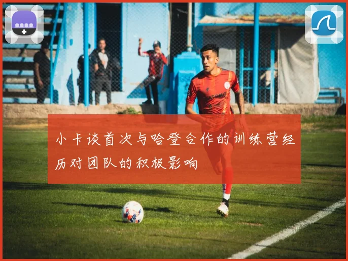小卡谈首次与哈登合作的训练营经历对团队的积极影响