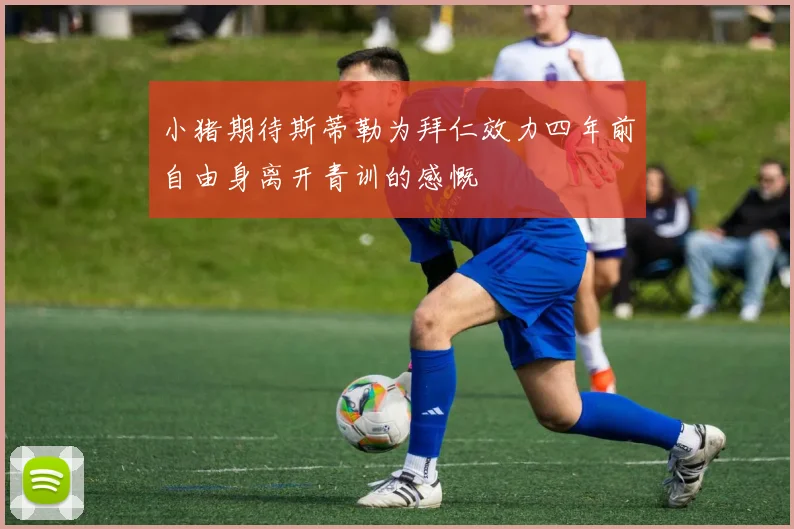 小猪期待斯蒂勒为拜仁效力四年前自由身离开青训的感慨