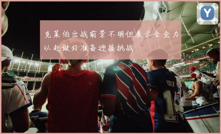 克莱伯出战前景不明但表示会全力以赴做好准备迎接挑战