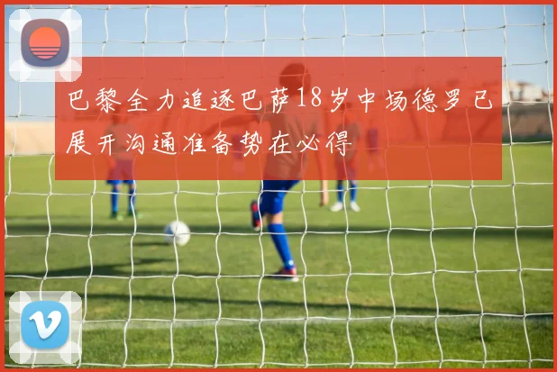 巴黎全力追逐巴萨18岁中场德罗已展开沟通准备势在必得