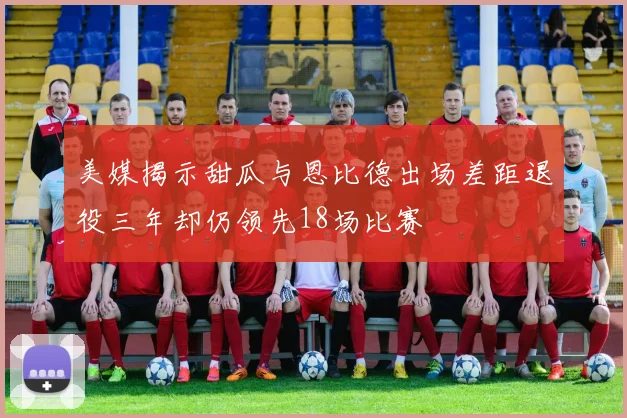 美媒揭示甜瓜与恩比德出场差距退役三年却仍领先18场比赛