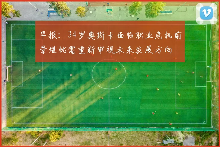 早报：34岁奥斯卡面临职业危机前景堪忧需重新审视未来发展方向
