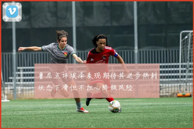 鲁尼点评埃泽表现期待其进步热刺状态下滑但不担心降级风险