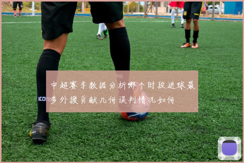 中超赛季数据分析哪个时段进球最多外援贡献几何误判情况如何