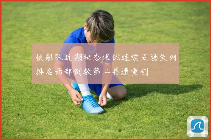 快船队近期状态堪忧连续五场失利排名西部倒数第二再遭重创