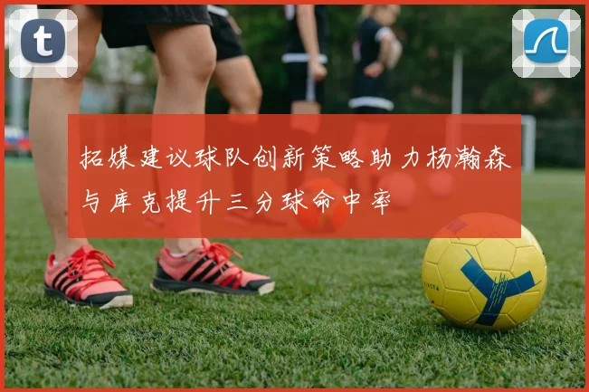 拓媒建议球队创新策略助力杨瀚森与库克提升三分球命中率