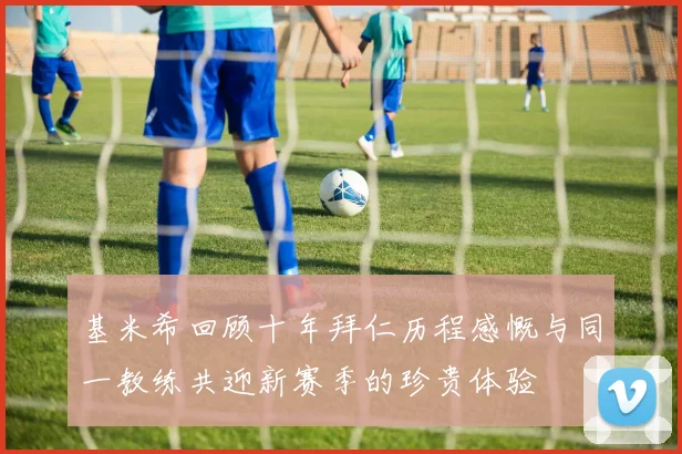基米希回顾十年拜仁历程感慨与同一教练共迎新赛季的珍贵体验