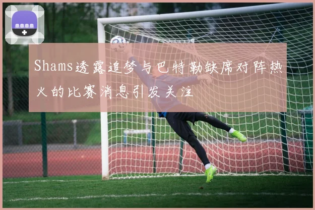 Shams透露追梦与巴特勒缺席对阵热火的比赛消息引发关注