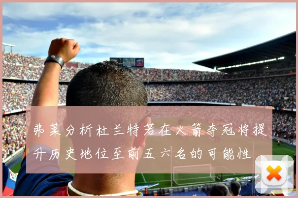 弗莱分析杜兰特若在火箭夺冠将提升历史地位至前五六名的可能性