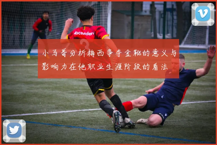 小马哥分析梅西争夺金靴的意义与影响力在他职业生涯阶段的看法