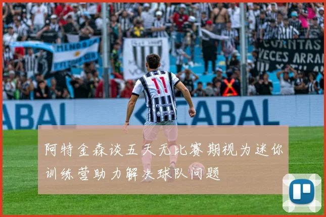 阿特金森谈五天无比赛期视为迷你训练营助力解决球队问题