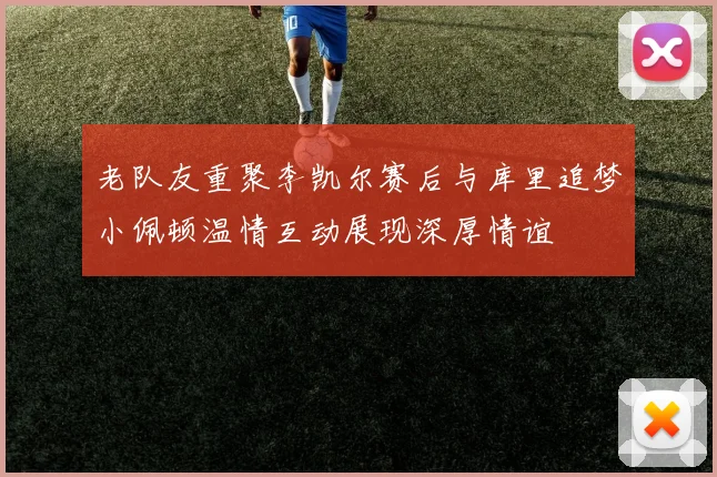 老队友重聚李凯尔赛后与库里追梦小佩顿温情互动展现深厚情谊