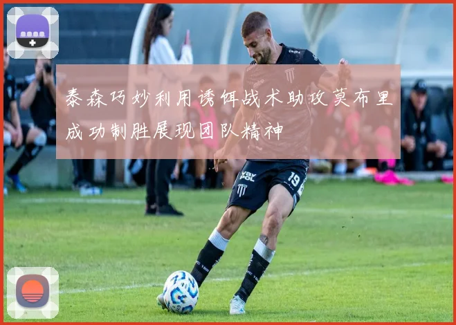 泰森巧妙利用诱饵战术助攻莫布里成功制胜展现团队精神
