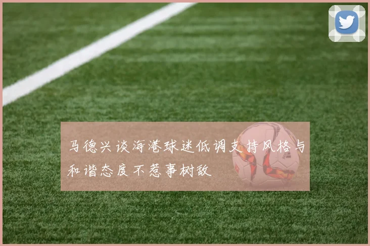 马德兴谈海港球迷低调支持风格与和谐态度不惹事树敌