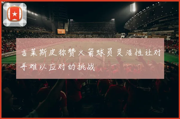 吉莱斯皮称赞火箭球员灵活性让对手难以应对的挑战