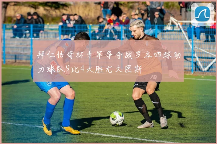 拜仁传奇杯季军争夺战罗本四球助力球队9比4大胜尤文图斯