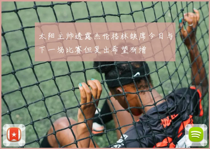 太阳主帅透露杰伦格林缺席今日与下一场比赛但复出希望渐增