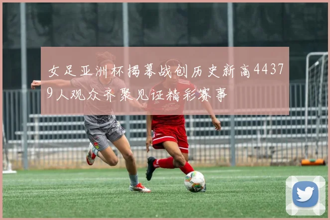 女足亚洲杯揭幕战创历史新高44379人观众齐聚见证精彩赛事