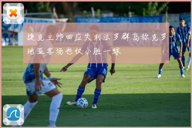 捷克主帅回应失利法罗群岛称克罗地亚客场也仅小胜一球