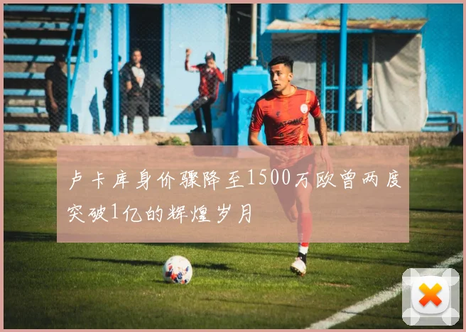 卢卡库身价骤降至1500万欧曾两度突破1亿的辉煌岁月