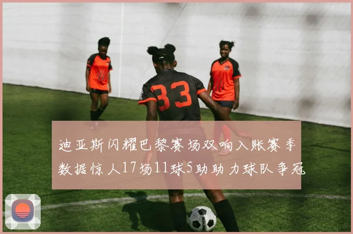 迪亚斯闪耀巴黎赛场双响入账赛季数据惊人17场11球5助助力球队争冠